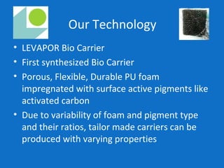 Our Technology
• LEVAPOR Bio Carrier
• First synthesized Bio Carrier
• Porous, Flexible, Durable PU foam
impregnated with surface active pigments like
activated carbon
• Due to variability of foam and pigment type
and their ratios, tailor made carriers can be
produced with varying properties
 