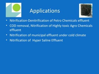 Applications
• Nitrification-Denitrification of Petro Chemicals effluent
• COD removal, Nitrification of Highly toxic Agro Chemicals
effluent
• Nitrification of municipal effluent under cold climate
• Nitrification of Hyper Saline Effluent
 