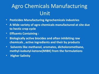 Agro Chemicals Manufacturing
Unit
• Pesticides Manufacturing Agrochemicals industries
• A Wide variety of agro chemicals manufactured at site due
to hectic crop cycle
• Effluents Containing :
• Biologically active biocides and often inhibiting raw
chemicals , active ingredients and their by products
• Solvents like methanol, aromates, dicholoromethane,
methyl-isobutyl-ketone(MIBK) from the formulations
• Higher Salinity
 