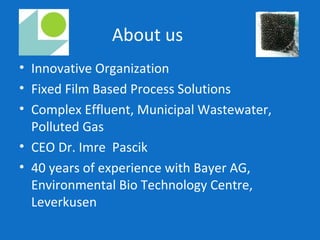 About us
• Innovative Organization
• Fixed Film Based Process Solutions
• Complex Effluent, Municipal Wastewater,
Polluted Gas
• CEO Dr. Imre Pascik
• 40 years of experience with Bayer AG,
Environmental Bio Technology Centre,
Leverkusen
 