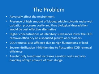 The Problem
• Adversely affect the environment
• Presence of high amount of biodegradable solvents make wet
oxidation processes costly and thus biological degradation
would be cost effective alternative
• Higher concentrations of inhibitory substances lower the COD
removal efficiency of suspended growth only reactors
• COD removal also affected due to high fluctuations of load
• Severe nitrification inhibition due to fluctuating COD removal
efficiency
• Aerobic only treatment increases aeration costs and also
handling of high amount of toxic sludge
 