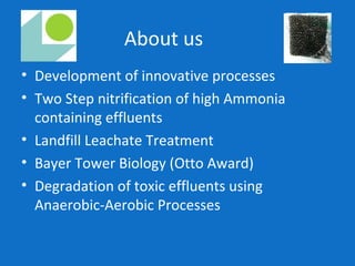 About us
• Development of innovative processes
• Two Step nitrification of high Ammonia
containing effluents
• Landfill Leachate Treatment
• Bayer Tower Biology (Otto Award)
• Degradation of toxic effluents using
Anaerobic-Aerobic Processes
 
