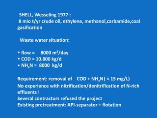 SHELL, Wesseling 1977 :
8 mio t/yr crude oil, ethylene, methanol,carbamide,coal
gasification
Waste water situation:
• flow = 8000 m³/day
• COD = 10.800 kg/d
• NH4N = 8000 kg/d
Requirement: removal of COD + NH4N( < 15 mg/L)
No experience with nitrification/denitrification of N-rich
effluents !
Several contractors refused the project
Existing pretreatment: API-separator + flotation
 