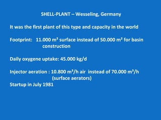 SHELL-PLANT – Wesseling, Germany
It was the first plant of this type and capacity in the world
Footprint: 11.000 m² surface instead of 50.000 m² for basin
construction
Daily oxygene uptake: 45.000 kg/d
Injector aeration : 10.800 m³/h air instead of 70.000 m³/h
(surface aerators)
Startup in July 1981
 