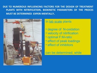 DUE TO NUMEROUS INFLUENCING FACTORS FOR THE DESIGN OF TREATMENT
PLANTS WITH NITRIFICATION, BIOKINETIC PARAMETERS OF THE PROCES
MUST BE DETERMINED EXPERI-MENTALLY.
In lab scale plants
• degree of N-oxidation
• velocity of nitrification
• optimal F:M-ratio
• effect of peak loadings
• effect of inhibitors
can be determined, while
 
