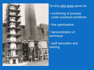 On-line pilot tests serve for
• confirming of process
under practical conditions
• fine optimisation
• demonstration of
technique
• staff education and
training
 