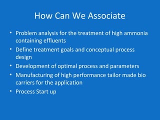 How Can We Associate
• Problem analysis for the treatment of high ammonia
containing effluents
• Define treatment goals and conceptual process
design
• Development of optimal process and parameters
• Manufacturing of high performance tailor made bio
carriers for the application
• Process Start up
 