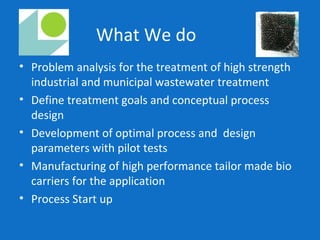 What We do
• Problem analysis for the treatment of high strength
industrial and municipal wastewater treatment
• Define treatment goals and conceptual process
design
• Development of optimal process and design
parameters with pilot tests
• Manufacturing of high performance tailor made bio
carriers for the application
• Process Start up
 