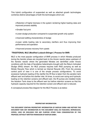 PROPRIETARY INFORMATION:
THIS DOCUMENT CONTAIN PROPRIETARY INFORMATION OF BIOFILM GMBH AND NEITHER THIS
DOCUMENT NOR ANY INFORMATION IN THIS DOCUMENT SHALL BE PUBLISHED, REPRODUCED,
COPIED, USED OR DISCLOSED FOR ANY PURPOSE OTHER THAN CONSIDERATION OF THIS
PROPOSAL WITHOUT WRITTEN PERMISSION OF BIOFILM GMBH.
This hybrid configuration of suspended as well as attached growth technologies
combines distinct advantages of both the technologies which are:
 Retention of higher biomass in the system rendering higher loading rates and
improved process stability
 Smaller foot print
 Lower sludge production compared to suspended growth only system
 Improved settling characteristics of sludge
 Lower solids loading rate to secondary clarifiers and thus improving their
performance and operation
 Improved process recovery from upsets
TRADITIONAL MLE (Modified Ludzack-Ettinger ) Process for BNR:
MLE is the most popular configuration of BNR process in which Nitrates produced
during the Aerobic phase are recycled back to the Anoxic reactor place upstream of
the Aerobic reactor where the generated Nitrates are denitrified under Anoxic
conditions with the help of facultative heterotrophs brought with the Return Activated
Sludge (RAS) stream. An MLE process requires both RAS pumping as well as
Nitrate Recycle Flow which is termed as Internal Recycle (IR). From the process
control point of view it is one of the simple process configurations. To avoid
excessive hydraulic loading of the clarifier the IR flow is taken from the aeration tank
effluent weir and before the clarifier inlet. At times, to avoid over sizing and hydraulic
loading on the retention screens and effluent weir, the IR pumps are installed inside
the Aeration Tank close to the effluent weir but before retention screens so that the
hydraulic capacity required for the retention screen and effluent weir is reduced.
A conceptual process flow diagram for the MLE Process is as below:
 