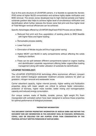 PROPRIETARY INFORMATION:
THIS DOCUMENT CONTAIN PROPRIETARY INFORMATION OF BIOFILM GMBH AND NEITHER THIS
DOCUMENT NOR ANY INFORMATION IN THIS DOCUMENT SHALL BE PUBLISHED, REPRODUCED,
COPIED, USED OR DISCLOSED FOR ANY PURPOSE OTHER THAN CONSIDERATION OF THIS
PROPOSAL WITHOUT WRITTEN PERMISSION OF BIOFILM GMBH.
Due to fine pore structure of LEVAPOR carriers, it is feasible to operate the Aerobic
IFAS zones at higher MLSS concentration and achieve highly stable nitrification and
BOD removal. The anoxic zones developed due to high internal porosity and higher
substrate gradient also helps to achieve higher level of simultaneous nitrification and
denitrification which further reduces the Anoxic zone foot print and thus higher level
of Total Nitrogen removal efficiencies can be achieved.
Specific Advantages offered by LEVAPOR StepFeed-IFAS Process are as follows:
 Reduced foot print and thus upgradation of existing plants to BNR feasible
with higher flows and higher loading
 Remarkable process stability
 Lower foot print
 Elimination of Nitrate recycle and thus huge power saving
 Higher MCRT and MLSS in early compartments without affecting the solids
loading to clarifiers
 Flows can be split between different compartments based on organic loading
and denitrification substrate requirement offering better organic/flow loading
management along with better utilization of substrate for denitrification
LEVAPOR TECHNOLOGY:
The LEVAPOR STEPFEED-IFAS technology offers economical, efficient, compact
and most resilient biological wastewater treatment process solutions for plant up
gradation, nitrogen removal and wastewater reuse.
Carrier adsorbent capacity, higher internal porosity, higher wetting and fluidization
properties along with lower weight are critical to achieve faster colonization,
protection of biomass, higher mass transfer, better mixing and homogenization
capacity and reduced energy consumption.
Our unique carriers made of flexible, durable, porous, light weight PU foam
impregnated with activated carbon have been designed to achieve these properties
for optimal performance of biological processes.
 