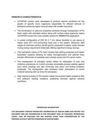 PROPRIETARY INFORMATION:
THIS DOCUMENT CONTAIN PROPRIETARY INFORMATION OF BIOFILM GMBH AND NEITHER THIS
DOCUMENT NOR ANY INFORMATION IN THIS DOCUMENT SHALL BE PUBLISHED, REPRODUCED,
COPIED, USED OR DISCLOSED FOR ANY PURPOSE OTHER THAN CONSIDERATION OF THIS
PROPOSAL WITHOUT WRITTEN PERMISSION OF BIOFILM GMBH.
PRINCIPLE CHARACTERISTICS:
 LEVAPOR carriers were developed to produce optimal conditions for the
growth of specific micro organisms responsible for efficient removal of
pollutants achieving higher removal rates with smaller foot prints.
 The combination of optimum properties achieved through impregnation of PU
foam matrix with activated carbon along with surface active pigments makes
LEVAPOR carriers the most suitable carriers for MBBR/IFAS application.
 A cuboid configuration of 20X 20 X 7 mm allows flexibility to use sieves of
higher sizes (6-7 mm) preventing head loss in the system. Moreover, light
weight of colonized carriers (65-80 kg/m3) compared to plastic media reduces
mixing energy requirement drastically offering significant energy savings.
 The hydrophilic nature of PU foam renders fast wetting properties and higher
fluidization capacity allowing for better homogenization and optimal mass
transfer efficiencies of substrate and nutrients across the PU carrier matrix.
 The impregnation of activated carbon allows for adsorption of toxic and
inhibitory substances on it which provides remarkable process stability against
toxic shock loadings and also minimizes bad odour and fouling problems
drastically. The impregnation also facilitates faster colonization of carrier
material reducing start up times for processes.
 High internal porosity of PU carriers makes the process highly resilient to flow
and pollutant loading variations protecting biomass against adverse
conditions.
 