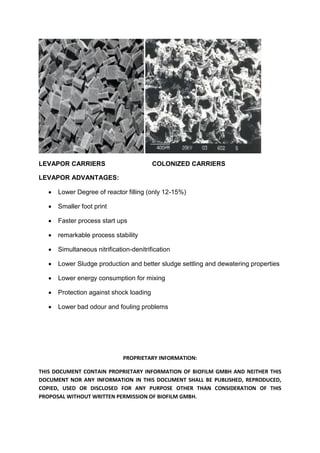 PROPRIETARY INFORMATION:
THIS DOCUMENT CONTAIN PROPRIETARY INFORMATION OF BIOFILM GMBH AND NEITHER THIS
DOCUMENT NOR ANY INFORMATION IN THIS DOCUMENT SHALL BE PUBLISHED, REPRODUCED,
COPIED, USED OR DISCLOSED FOR ANY PURPOSE OTHER THAN CONSIDERATION OF THIS
PROPOSAL WITHOUT WRITTEN PERMISSION OF BIOFILM GMBH.
LEVAPOR CARRIERS COLONIZED CARRIERS
LEVAPOR ADVANTAGES:
 Lower Degree of reactor filling (only 12-15%)
 Smaller foot print
 Faster process start ups
 remarkable process stability
 Simultaneous nitrification-denitrification
 Lower Sludge production and better sludge settling and dewatering properties
 Lower energy consumption for mixing
 Protection against shock loading
 Lower bad odour and fouling problems
 
