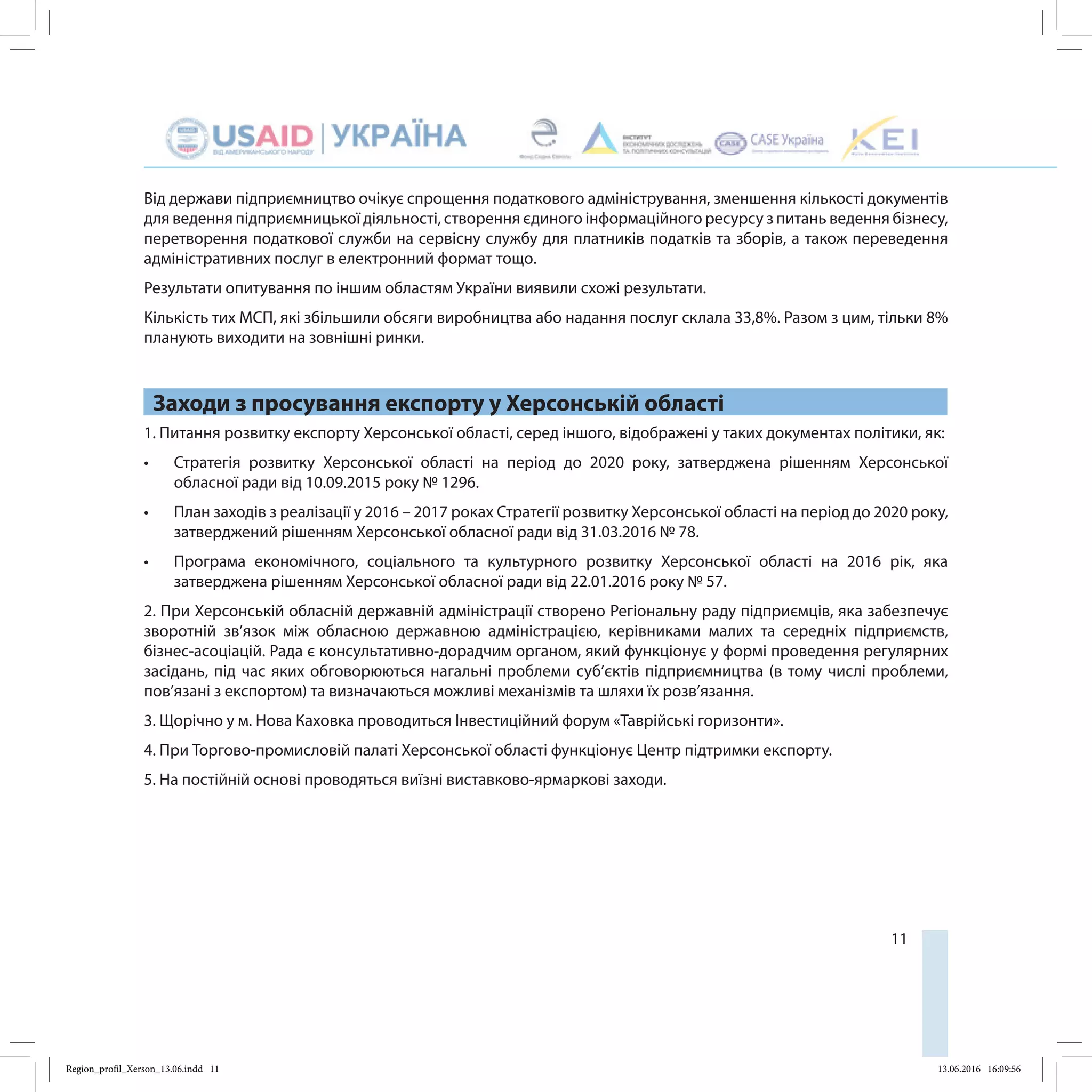 11
Від держави підприємництво очікує спрощення податкового адміністрування, зменшення кількості документів
для ведення підприємницької діяльності, створення єдиного інформаційного ресурсу з питань ведення бізнесу,
перетворення податкової служби на сервісну службу для платників податків та зборів, а також переведення
адміністративних послуг в електронний формат тощо.
Результати опитування по іншим областям України виявили схожі результати.
Кількість тих МСП, які збільшили обсяги виробництва або надання послуг склала 33,8%. Разом з цим, тільки 8%
планують виходити на зовнішні ринки.
Заходи з просування експорту у Херсонській області
1. Питання розвитку експорту Херсонської області, серед іншого, відображені у таких документах політики, як:
•	 Стратегія розвитку Херсонської області на період до 2020 року, затверджена рішенням Херсонської
обласної ради від 10.09.2015 року № 1296.
•	 План заходів з реалізації у 2016 – 2017 роках Стратегії розвитку Херсонської області на період до 2020 року,
затверджений рішенням Херсонської обласної ради від 31.03.2016 № 78.
•	 Програма економічного, соціального та культурного розвитку Херсонської області на 2016 рік, яка
затверджена рішенням Херсонської обласної ради від 22.01.2016 року № 57.
2. При Херсонській обласній державній адміністрації створено Регіональну раду підприємців, яка забезпечує
зворотній зв’язок між обласною державною адміністрацією, керівниками малих та середніх підприємств,
бізнес-асоціацій. Рада є консультативно-дорадчим органом, який функціонує у формі проведення регулярних
засідань, під час яких обговорюються нагальні проблеми суб’єктів підприємництва (в тому числі проблеми,
пов’язані з експортом) та визначаються можливі механізмів та шляхи їх розв’язання.
3. Щорічно у м. Нова Каховка проводиться Інвестиційний форум «Таврійські горизонти».
4. При Торгово-промисловій палаті Херсонської області функціонує Центр підтримки експорту.
5. На постійній основі проводяться виїзні виставково-ярмаркові заходи.
Region_profil_Xerson_13.06.indd 11 13.06.2016 16:09:56
 
