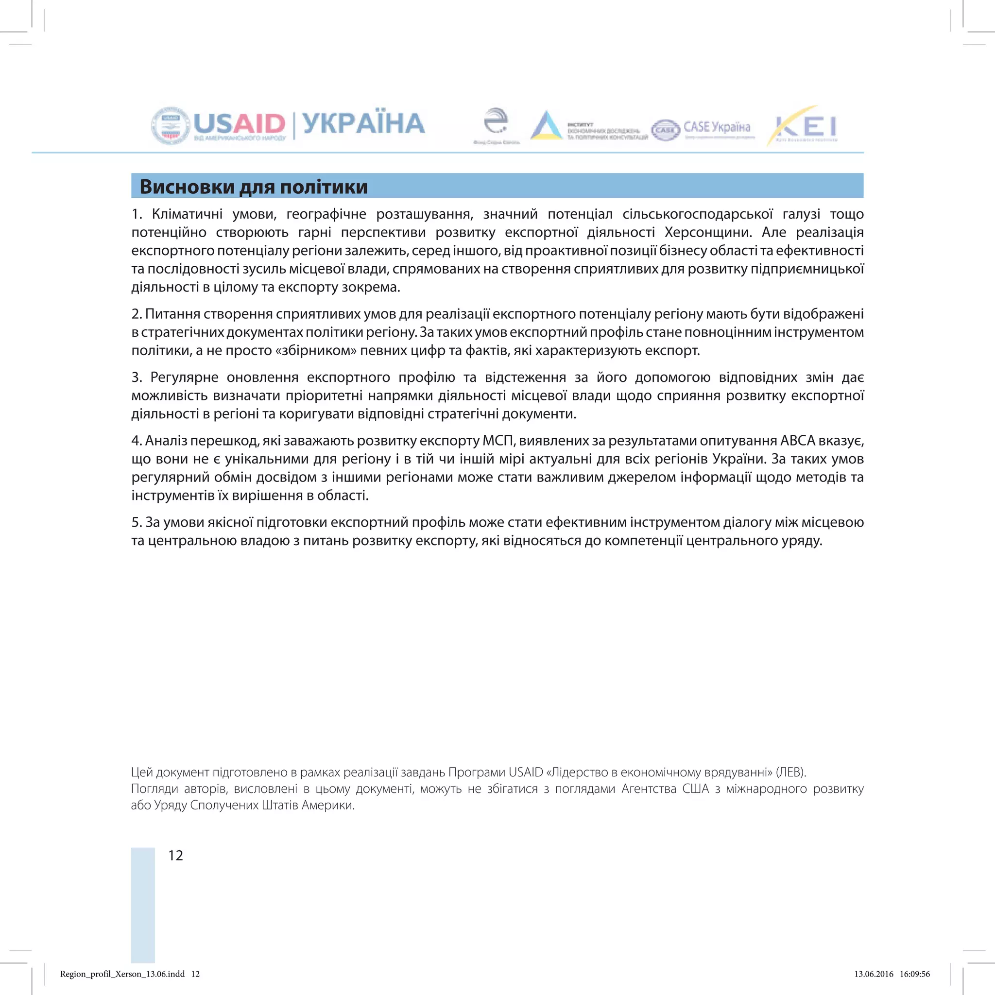 12
Висновки для політики
1. Кліматичні умови, географічне розташування, значний потенціал сільськогосподарської галузі тощо
потенційно створюють гарні перспективи розвитку експортної діяльності Херсонщини. Але реалізація
експортного потенціалу регіони залежить, серед іншого, від проактивної позиції бізнесу області та ефективності
та послідовності зусиль місцевої влади, спрямованих на створення сприятливих для розвитку підприємницької
діяльності в цілому та експорту зокрема.
2. Питання створення сприятливих умов для реалізації експортного потенціалу регіону мають бути відображені
встратегічнихдокументахполітикирегіону.Затакихумовекспортнийпрофільстанеповноціннимінструментом
політики, а не просто «збірником» певних цифр та фактів, які характеризують експорт.
3. Регулярне оновлення експортного профілю та відстеження за його допомогою відповідних змін дає
можливість визначати пріоритетні напрямки діяльності місцевої влади щодо сприяння розвитку експортної
діяльності в регіоні та коригувати відповідні стратегічні документи.
4. Аналіз перешкод, які заважають розвитку експорту МСП, виявлених за результатами опитування ABCA вказує,
що вони не є унікальними для регіону і в тій чи іншій мірі актуальні для всіх регіонів України. За таких умов
регулярний обмін досвідом з іншими регіонами може стати важливим джерелом інформації щодо методів та
інструментів їх вирішення в області.
5. За умови якісної підготовки експортний профіль може стати ефективним інструментом діалогу між місцевою
та центральною владою з питань розвитку експорту, які відносяться до компетенції центрального уряду.
Цей документ підготовлено в рамках реалізації завдань Програми USAID «Лідерство в економічному врядуванні» (ЛЕВ).
Погляди авторів, висловлені в цьому документі, можуть не збігатися з поглядами Агентства США з міжнародного розвитку
або Уряду Сполучених Штатів Америки.
Region_profil_Xerson_13.06.indd 12 13.06.2016 16:09:56
 