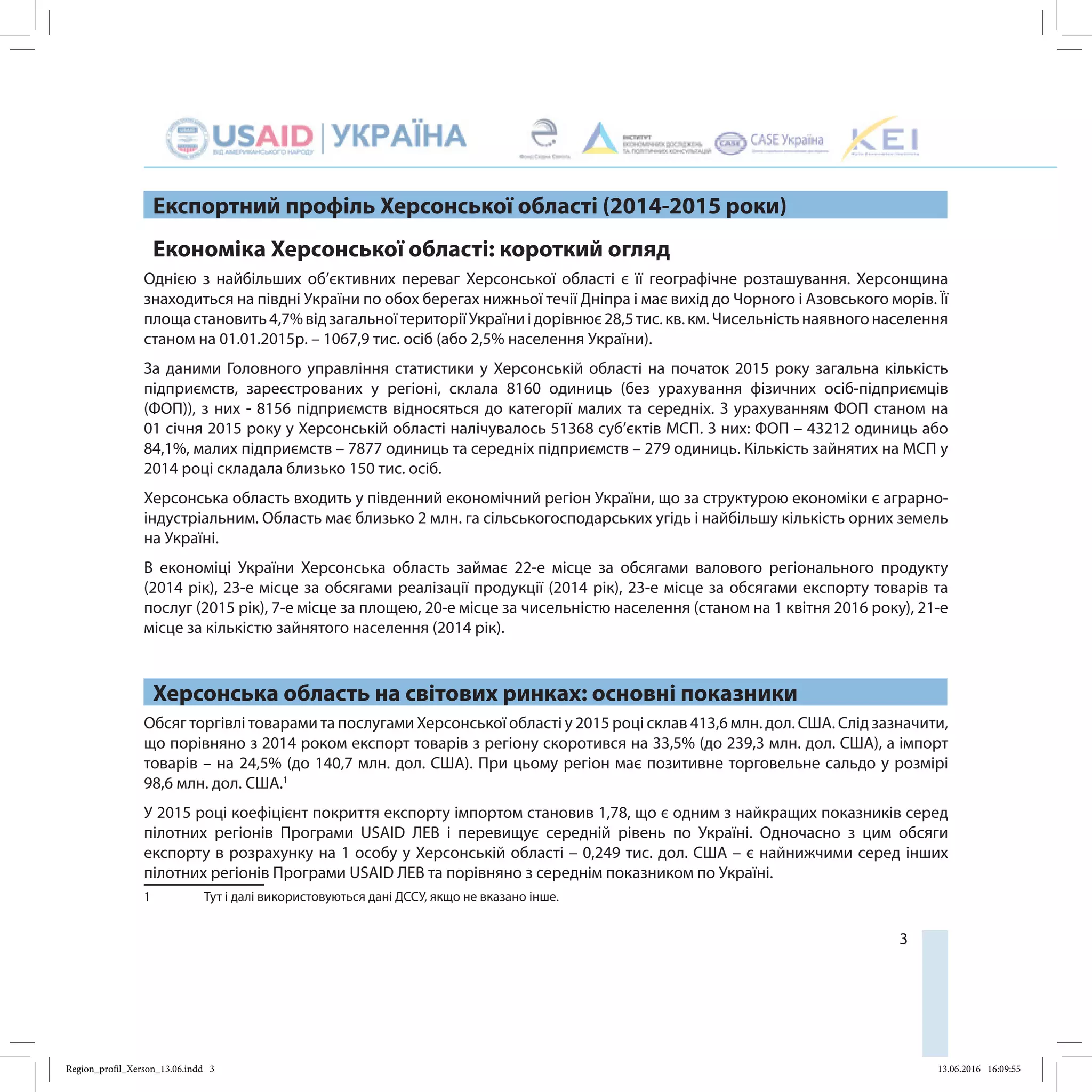 3
Експортний профіль Херсонської області (2014-2015 роки)
Економіка Херсонської області: короткий огляд
Однією з найбільших об’єктивних переваг Херсонської області є її географічне розташування. Херсонщина
знаходиться на півдні України по обох берегах нижньої течії Дніпра і має вихід до Чорного і Азовського морів. Її
площастановить4,7%відзагальноїтериторіїУкраїниідорівнює28,5 тис.кв.км.Чисельністьнаявногонаселення
станом на 01.01.2015р. – 1067,9 тис. осіб (або 2,5% населення України).
За даними Головного управління статистики у Херсонській області на початок 2015 року загальна кількість
підприємств, зареєстрованих у регіоні, склала 8160 одиниць (без урахування фізичних осіб-підприємців
(ФОП)), з них - 8156 підприємств відносяться до категорії малих та середніх. З урахуванням ФОП станом на
01 січня 2015 року у Херсонській області налічувалось 51368 суб’єктів МСП. З них: ФОП – 43212 одиниць або
84,1%, малих підприємств – 7877 одиниць та середніх підприємств – 279 одиниць. Кількість зайнятих на МСП у
2014 році складала близько 150 тис. осіб.
Херсонська область входить у південний економічний регіон України, що за структурою економіки є аграрно-
індустріальним. Область має близько 2 млн. га сільськогосподарських угідь і найбільшу кількість орних земель
на Україні.
В економіці України Херсонська область займає 22-е місце за обсягами валового регіонального продукту
(2014 рік), 23-е місце за обсягами реалізації продукції (2014 рік), 23-е місце за обсягами експорту товарів та
послуг (2015 рік), 7-е місце за площею, 20-е місце за чисельністю населення (станом на 1 квітня 2016 року), 21-е
місце за кількістю зайнятого населення (2014 рік).
Херсонська область на світових ринках: основні показники
Обсяг торгівлі товарами та послугами Херсонської області у 2015 році склав 413,6 млн. дол. США. Cлід зазначити,
що порівняно з 2014 роком експорт товарів з регіону скоротився на 33,5% (до 239,3 млн. дол. США), а імпорт
товарів – на 24,5% (до 140,7 млн. дол. США). При цьому регіон має позитивне торговельне сальдо у розмірі
98,6 млн. дол. США.1
У 2015 році коефіцієнт покриття експорту імпортом становив 1,78, що є одним з найкращих показників серед
пілотних регіонів Програми USAID ЛЕВ і перевищує середній рівень по Україні. Одночасно з цим обсяги
експорту в розрахунку на 1 особу у Херсонській області – 0,249 тис. дол. США – є найнижчими серед інших
пілотних регіонів Програми USAID ЛЕВ та порівняно з середнім показником по Україні.
1	 Тут і далі використовуються дані ДССУ, якщо не вказано інше.
Region_profil_Xerson_13.06.indd 3 13.06.2016 16:09:55
 