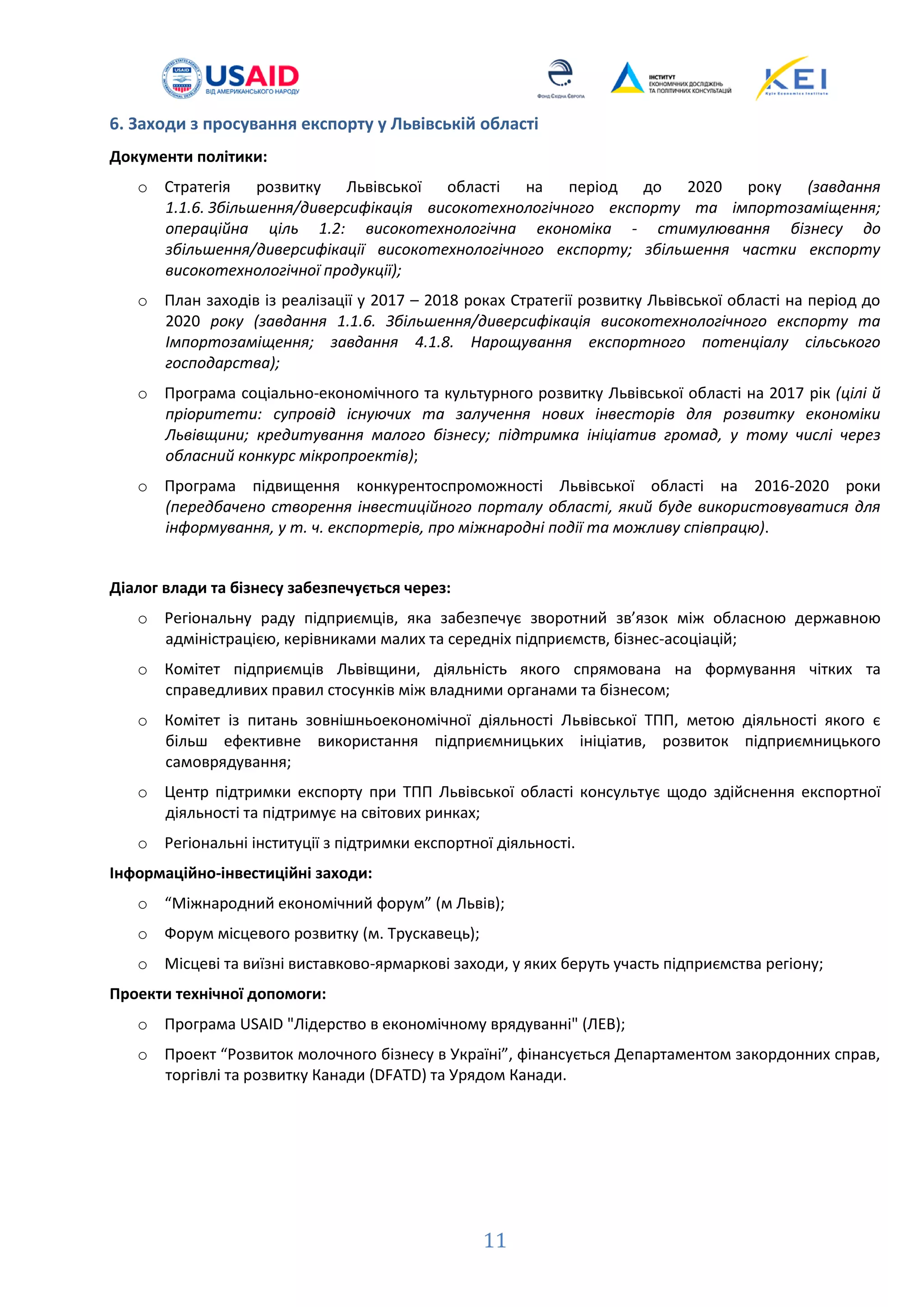 11
6. Заходи з просування експорту у Львівській області
Документи політики:
o Стратегія розвитку Львівської області на період до 2020 року (завдання
1.1.6. Збільшення/диверсифікація високотехнологічного експорту та імпортозаміщення;
операційна ціль 1.2: високотехнологічна економіка - стимулювання бізнесу до
збільшення/диверсифікації високотехнологічного експорту; збільшення частки експорту
високотехнологічної продукції);
o План заходів із реалізації у 2017 – 2018 роках Стратегії розвитку Львівської області на період до
2020 року (завдання 1.1.6. Збільшення/диверсифікація високотехнологічного експорту та
Імпортозаміщення; завдання 4.1.8. Нарощування експортного потенціалу сільського
господарства);
o Програма соціально-економічного та культурного розвитку Львівської області на 2017 рік (цілі й
пріоритети: супровід існуючих та залучення нових інвесторів для розвитку економіки
Львівщини; кредитування малого бізнесу; підтримка ініціатив громад, у тому числі через
обласний конкурс мікропроектів);
o Програма підвищення конкурентоспроможності Львівської області на 2016-2020 роки
(передбачено створення інвестиційного порталу області, який буде використовуватися для
інформування, у т. ч. експортерів, про міжнародні події та можливу співпрацю).
Діалог влади та бізнесу забезпечується через:
o Регіональну раду підприємців, яка забезпечує зворотний зв’язок між обласною державною
адміністрацією, керівниками малих та середніх підприємств, бізнес-асоціацій;
o Комітет підприємців Львівщини, діяльність якого спрямована на формування чітких та
справедливих правил стосунків між владними органами та бізнесом;
o Комітет із питань зовнішньоекономічної діяльності Львівської ТПП, метою діяльності якого є
більш ефективне використання підприємницьких ініціатив, розвиток підприємницького
самоврядування;
o Центр підтримки експорту при ТПП Львівської області консультує щодо здійснення експортної
діяльності та підтримує на світових ринках;
o Регіональні інституції з підтримки експортної діяльності.
Інформаційно-інвестиційні заходи:
o “Міжнародний економічний форум” (м Львів);
o Форум місцевого розвитку (м. Трускавець);
o Місцеві та виїзні виставково-ярмаркові заходи, у яких беруть участь підприємства регіону;
Проекти технічної допомоги:
o Програма USAID "Лідерство в економічному врядуванні" (ЛЕВ);
o Проект “Розвиток молочного бізнесу в Україні”, фінансується Департаментом закордонних справ,
торгівлі та розвитку Канади (DFATD) та Урядом Канади.
 