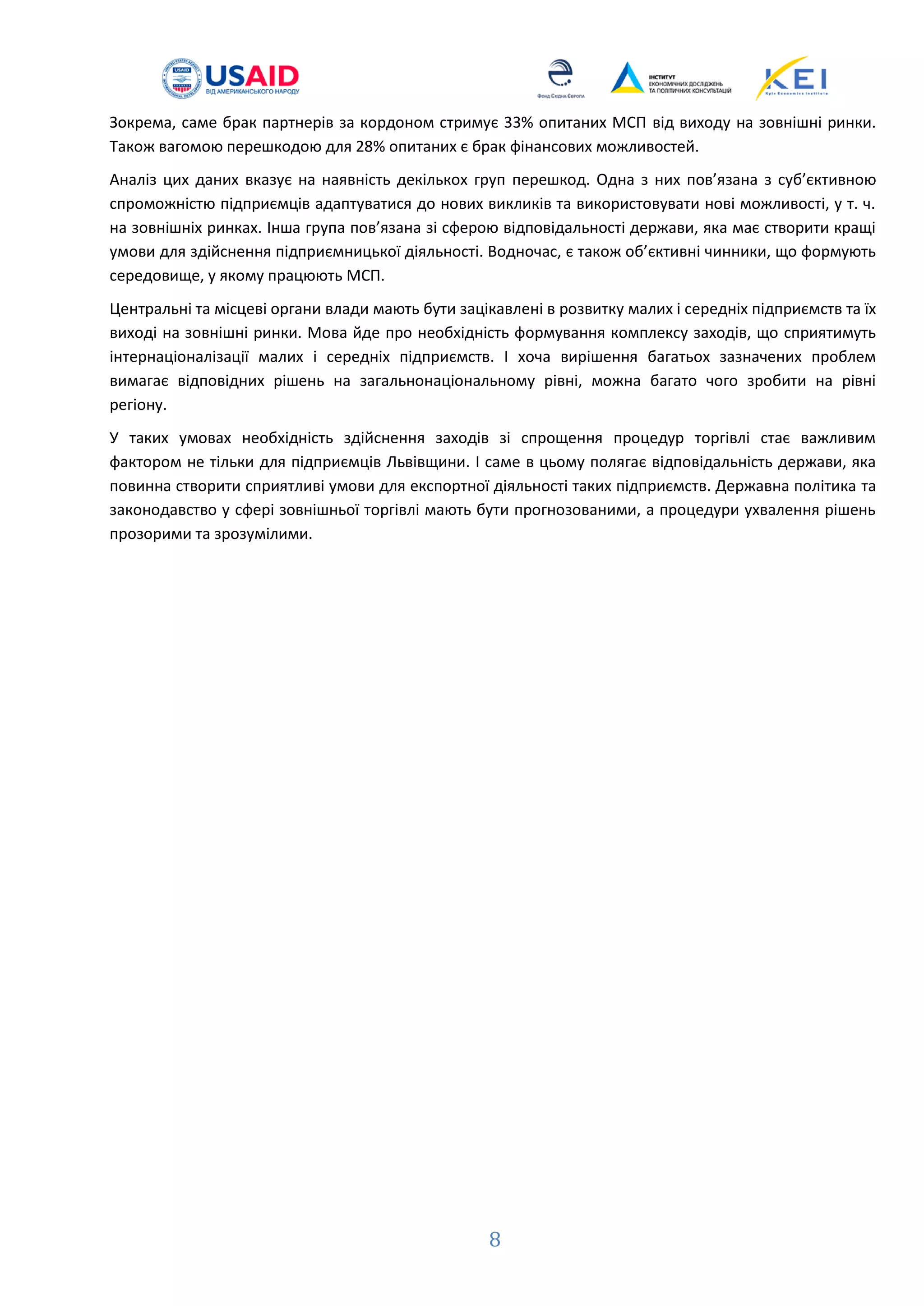 8
Зокрема, саме брак партнерів за кордоном стримує 33% опитаних МСП від виходу на зовнішні ринки.
Також вагомою перешкодою для 28% опитаних є брак фінансових можливостей.
Аналіз цих даних вказує на наявність декількох груп перешкод. Одна з них пов’язана з суб’єктивною
спроможністю підприємців адаптуватися до нових викликів та використовувати нові можливості, у т. ч.
на зовнішніх ринках. Інша група пов’язана зі сферою відповідальності держави, яка має створити кращі
умови для здійснення підприємницької діяльності. Водночас, є також об’єктивні чинники, що формують
середовище, у якому працюють МСП.
Центральні та місцеві органи влади мають бути зацікавлені в розвитку малих і середніх підприємств та їх
виході на зовнішні ринки. Мова йде про необхідність формування комплексу заходів, що сприятимуть
інтернаціоналізації малих і середніх підприємств. І хоча вирішення багатьох зазначених проблем
вимагає відповідних рішень на загальнонаціональному рівні, можна багато чого зробити на рівні
регіону.
У таких умовах необхідність здійснення заходів зі спрощення процедур торгівлі стає важливим
фактором не тільки для підприємців Львівщини. І саме в цьому полягає відповідальність держави, яка
повинна створити сприятливі умови для експортної діяльності таких підприємств. Державна політика та
законодавство у сфері зовнішньої торгівлі мають бути прогнозованими, а процедури ухвалення рішень
прозорими та зрозумілими.
 