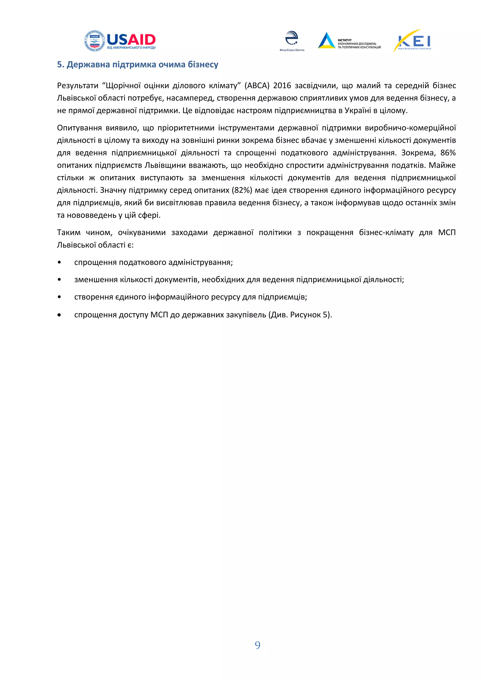 9
5. Державна підтримка очима бізнесу
Результати “Щорічної оцінки ділового клімату” (ABCA) 2016 засвідчили, що малий та середній бізнес
Львівської області потребує, насамперед, створення державою сприятливих умов для ведення бізнесу, а
не прямої державної підтримки. Це відповідає настроям підприємництва в Україні в цілому.
Опитування виявило, що пріоритетними інструментами державної підтримки виробничо-комерційної
діяльності в цілому та виходу на зовнішні ринки зокрема бізнес вбачає у зменшенні кількості документів
для ведення підприємницької діяльності та спрощенні податкового адміністрування. Зокрема, 86%
опитаних підприємств Львівщини вважають, що необхідно спростити адміністрування податків. Майже
стільки ж опитаних виступають за зменшення кількості документів для ведення підприємницької
діяльності. Значну підтримку серед опитаних (82%) має ідея створення єдиного інформаційного ресурсу
для підприємців, який би висвітлював правила ведення бізнесу, а також інформував щодо останніх змін
та нововведень у цій сфері.
Таким чином, очікуваними заходами державної політики з покращення бізнес-клімату для МСП
Львівської області є:
• спрощення податкового адміністрування;
• зменшення кількості документів, необхідних для ведення підприємницької діяльності;
• створення єдиного інформаційного ресурсу для підприємців;
 спрощення доступу МСП до державних закупівель (Див. Рисунок 5).
 