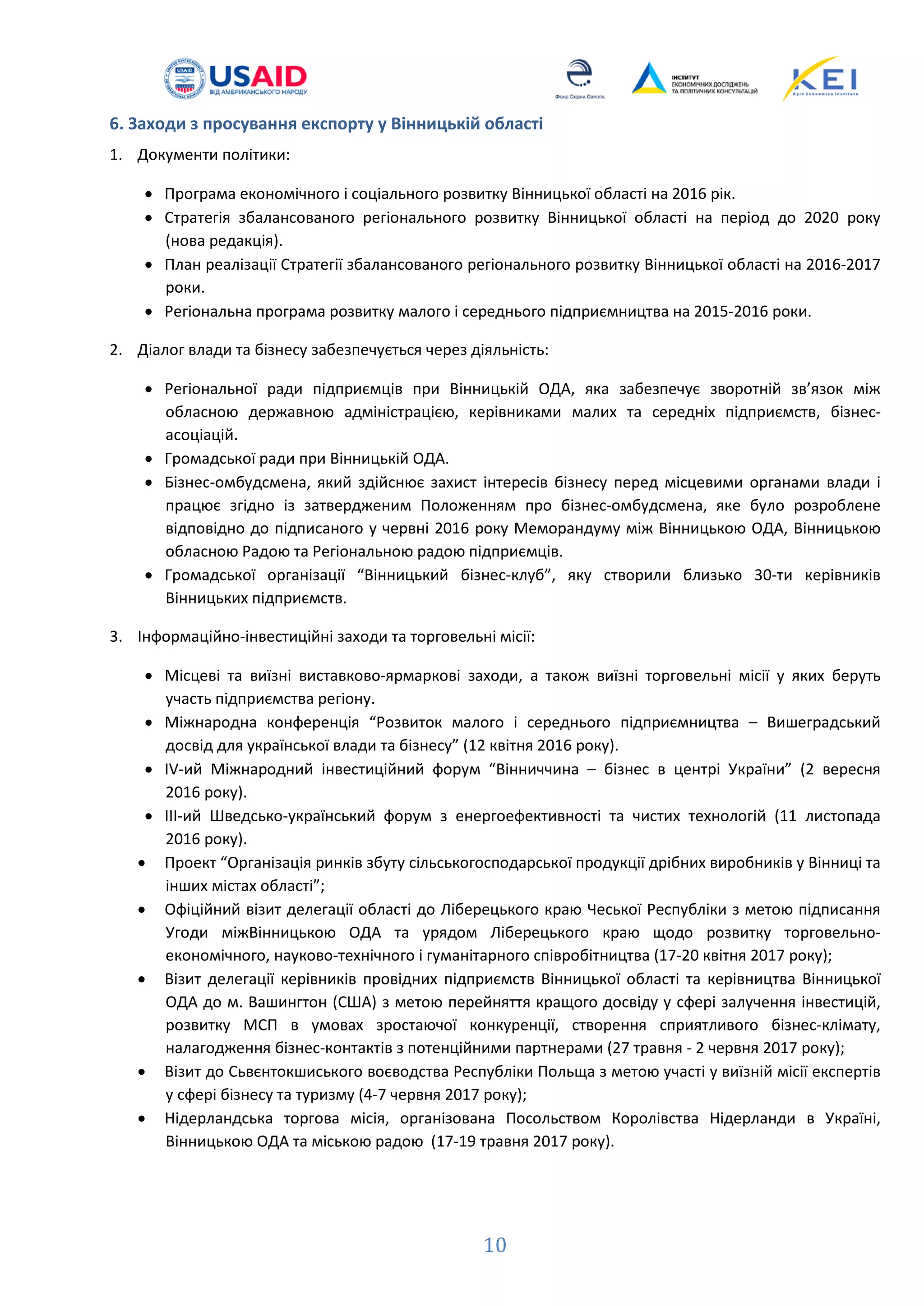 6. Заходи з просування експорту у Вінницькій області
1. Документи політики:
• Програма економічного і соціального розвитку Вінницької області на 2016 рік.
• Стратегія збалансованого регіонального розвитку Вінницької області на період до 2020 року
(нова редакція).
• План реалізації Стратегії збалансованого регіонального розвитку Вінницької області на 2016-2017
роки.
• Регіональна програма розвитку малого і середнього підприємництва на 2015-2016 роки.
2. Діалог влади та бізнесу забезпечується через діяльність:
• Регіональної ради підприємців при Вінницькій ОДА, яка забезпечує зворотній зв’язок між
обласною державною адміністрацією, керівниками малих та середніх підприємств, бізнес-
асоціацій.
• Громадської ради при Вінницькій ОДА.
• Бізнес-омбудсмена, який здійснює захист інтересів бізнесу перед місцевими органами влади і
працює згідно із затвердженим Положенням про бізнес-омбудсмена, яке було розроблене
відповідно до підписаного у червні 2016 року Меморандуму між Вінницькою ОДА, Вінницькою
обласною Радою та Регіональною радою підприємців.
• Громадської організації “Вінницький бізнес-клуб”, яку створили близько 30-ти керівників
Вінницьких підприємств.
3. Інформаційно-інвестиційні заходи та торговельні місії:
• Місцеві та виїзні виставково-ярмаркові заходи, а також виїзні торговельні місії у яких беруть
участь підприємства регіону.
• Міжнародна конференція “Розвиток малого і середнього підприємництва – Вишеградський
досвід для української влади та бізнесу” (12 квітня 2016 року).
• ІV-ий Міжнародний інвестиційний форум “Вінниччина – бізнес в центрі України” (2 вересня
2016 року).
• ІІІ-ий Шведсько-український форум з енергоефективності та чистих технологій (11 листопада
2016 року).
• Проект “Організація ринків збуту сільськогосподарської продукції дрібних виробників у Вінниці та
інших містах області”;
• Офіційний візит делегації області до Ліберецького краю Чеської Республіки з метою підписання
Угоди міжВінницькою ОДА та урядом Ліберецького краю щодо розвитку торговельно-
економічного, науково-технічного і гуманітарного співробітництва (17-20 квітня 2017 року);
• Візит делегації керівників провідних підприємств Вінницької області та керівництва Вінницької
ОДА до м. Вашингтон (США) з метою перейняття кращого досвіду у сфері залучення інвестицій,
розвитку МСП в умовах зростаючої конкуренції, створення сприятливого бізнес-клімату,
налагодження бізнес-контактів з потенційними партнерами (27 травня - 2 червня 2017 року);
• Візит до Сьвєнтокшиського воєводства Республіки Польща з метою участі у виїзній місії експертів
у сфері бізнесу та туризму (4-7 червня 2017 року);
• Нідерландська торгова місія, організована Посольством Королівства Нідерланди в Україні,
Вінницькою ОДА та міською радою (17-19 травня 2017 року).
10
 
