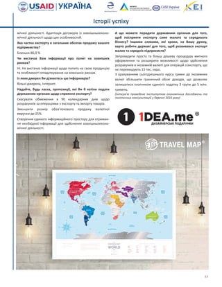 13
мічної діяльності. Адаптація договорів із зовнішньоеконо-
мічної діяльності щодо цих особливостей.
Яка частка експорту в загальних обсягах продажу вашого
підприємства?
Близько 86,0 %
Чи вистачає Вам інформації про попит на зовнішніх
ринках?
Ні. Не вистачає інформації щодо попиту на свою продукцію
та особливості оподаткування на зовнішніх ринках.
Із яких джерел Ви дізнаєтесь цю інформацію?
Вільні джерела, Інтернет.
Надайте, будь ласка, пропозиції, які Ви б хотіли подати
державним органам щодо сприяння експорту?
Скасувати обмеження в 90 календарних днів щодо
розрахунків за операціями з експорту та імпорту товарів.
Зменшити розмір обов’язкового продажу валютної
виручки до 25%.
Створення єдиного інформаційного простору для отриман-
ня необхідної інформації для здійснення зовнішньоеконо-
мічної діяльності.
А що можете порадити державним органам для того,
щоб посприяти експорту саме малого та середнього
бізнесу? Іншими словами, які кроки, на Вашу думку,
варто робити державі для того, щоб розвивався експорт
малих та середніх підприємств?
Запровадити просту та більш дешеву процедуру митного
оформлення та розширити можливості щодо здійснення
розрахунків в іноземній валюті для операцій з експорту, що
не перевищують 15 тис. євро.
З урахуванням сьогоднішнього курсу гривні до іноземних
валют збільшити граничний обсяг доходів, що дозволяє
залишатися платником єдиного податку 3 групи до 5 млн.
гривень.
(Інтерв’ю проведене Інститутом економічних досліджень та
політичних консультацій у березні 2016 року)
Історії успіху
 