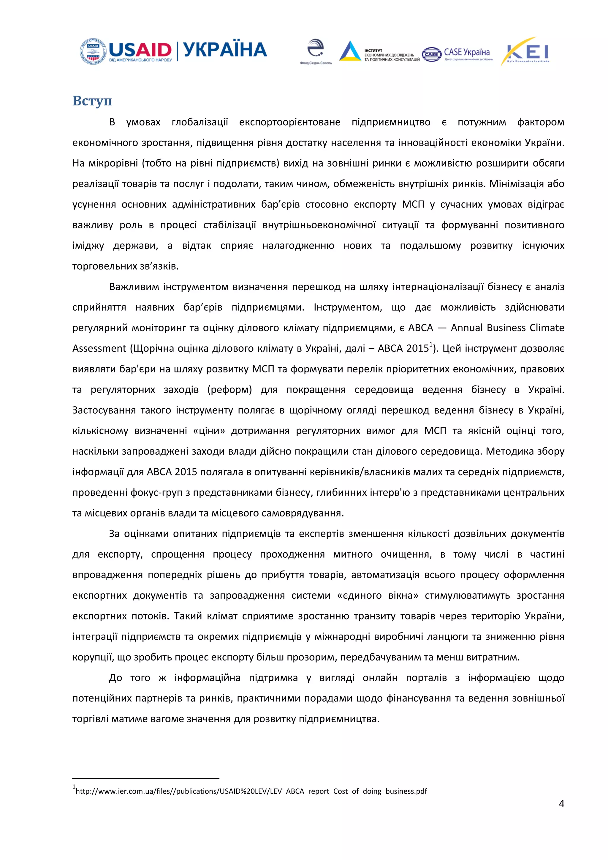 4
Вступ
В умовах глобалізації експортоорієнтоване підприємництво є потужним фактором
економічного зростання, підвищення рівня достатку населення та інноваційності економіки України.
На мікрорівні (тобто на рівні підприємств) вихід на зовнішні ринки є можливістю розширити обсяги
реалізації товарів та послуг і подолати, таким чином, обмеженість внутрішніх ринків. Мінімізація або
усунення основних адміністративних бар’єрів стосовно експорту МСП у сучасних умовах відіграє
важливу роль в процесі стабілізації внутрішньоекономічної ситуації та формуванні позитивного
іміджу держави, а відтак сприяє налагодженню нових та подальшому розвитку існуючих
торговельних зв’язків.
Важливим інструментом визначення перешкод на шляху інтернаціоналізації бізнесу є аналіз
сприйняття наявних бар’єрів підприємцями. Інструментом, що дає можливість здійснювати
регулярний моніторинг та оцінку ділового клімату підприємцями, є ABCA — Annual Business Climate
Assessment (Щорічна оцінка ділового клімату в Україні, далі – ABCA 20151
). Цей інструмент дозволяє
виявляти бар'єри на шляху розвитку МСП та формувати перелік пріоритетних економічних, правових
та регуляторних заходів (реформ) для покращення середовища ведення бізнесу в Україні.
Застосування такого інструменту полягає в щорічному огляді перешкод ведення бізнесу в Україні,
кількісному визначенні «ціни» дотримання регуляторних вимог для МСП та якісній оцінці того,
наскільки запроваджені заходи влади дійсно покращили стан ділового середовища. Методика збору
інформації для ABCA 2015 полягала в опитуванні керівників/власників малих та середніх підприємств,
проведенні фокус-груп з представниками бізнесу, глибинних інтерв'ю з представниками центральних
та місцевих органів влади та місцевого cамоврядування.
За оцінками опитаних підприємців та експертів зменшення кількості дозвільних документів
для експорту, спрощення процесу проходження митного очищення, в тому числі в частині
впровадження попередніх рішень до прибуття товарів, автоматизація всього процесу оформлення
експортних документів та запровадження системи «єдиного вікна» стимулюватимуть зростання
експортних потоків. Такий клімат сприятиме зростанню транзиту товарів через територію України,
інтеграції підприємств та окремих підприємців у міжнародні виробничі ланцюги та зниженню рівня
корупції, що зробить процес експорту більш прозорим, передбачуваним та менш витратним.
До того ж інформаційна підтримка у вигляді онлайн порталів з інформацією щодо
потенційних партнерів та ринків, практичними порадами щодо фінансування та ведення зовнішньої
торгівлі матиме вагоме значення для розвитку підприємництва.
1
http://www.ier.com.ua/files//publications/USAID%20LEV/LEV_ABCA_report_Cost_of_doing_business.pdf
 