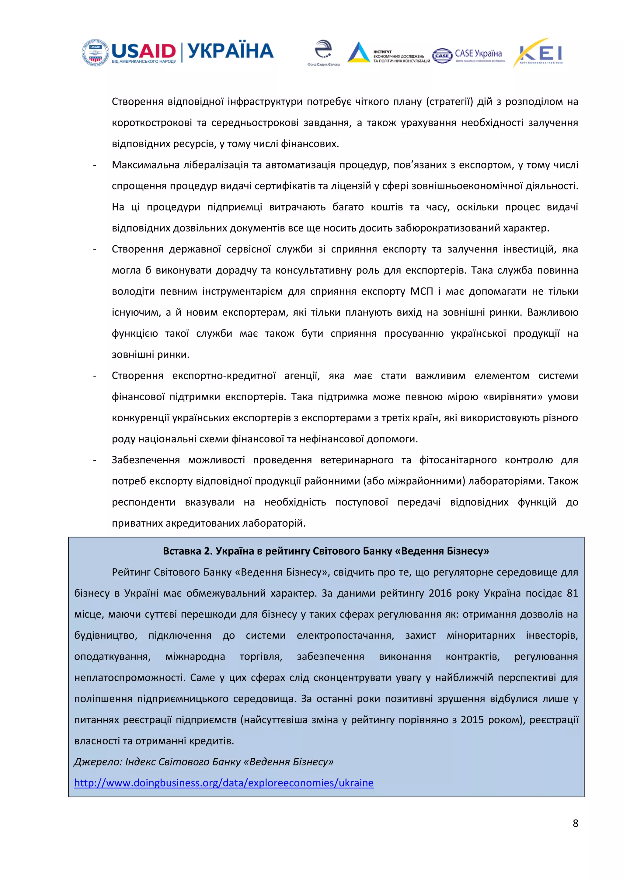 8
Створення відповідної інфраструктури потребує чіткого плану (стратегії) дій з розподілом на
короткострокові та середньострокові завдання, а також урахування необхідності залучення
відповідних ресурсів, у тому числі фінансових.
- Максимальна лібералізація та автоматизація процедур, пов’язаних з експортом, у тому числі
спрощення процедур видачі сертифікатів та ліцензій у сфері зовнішньоекономічної діяльності.
На ці процедури підприємці витрачають багато коштів та часу, оскільки процес видачі
відповідних дозвільних документів все ще носить досить забюрократизований характер.
- Створення державної сервісної служби зі сприяння експорту та залучення інвестицій, яка
могла б виконувати дорадчу та консультативну роль для експортерів. Така служба повинна
володіти певним інструментарієм для сприяння експорту МСП і має допомагати не тільки
існуючим, а й новим експортерам, які тільки планують вихід на зовнішні ринки. Важливою
функцією такої служби має також бути сприяння просуванню української продукції на
зовнішні ринки.
- Створення експортно-кредитної агенції, яка має стати важливим елементом системи
фінансової підтримки експортерів. Така підтримка може певною мірою «вирівняти» умови
конкуренції українських експортерів з експортерами з третіх країн, які використовують різного
роду національні схеми фінансової та нефінансової допомоги.
- Забезпечення можливості проведення ветеринарного та фітосанітарного контролю для
потреб експорту відповідної продукції районними (або міжрайонними) лабораторіями. Також
респонденти вказували на необхідність поступової передачі відповідних функцій до
приватних акредитованих лабораторій.
Вставка 2. Україна в рейтингу Світового Банку «Ведення Бізнесу»
Рейтинг Світового Банку «Ведення Бізнесу», свідчить про те, що регуляторне середовище для
бізнесу в Україні має обмежувальний характер. За даними рейтингу 2016 року Україна посідає 81
місце, маючи суттєві перешкоди для бізнесу у таких сферах регулювання як: отримання дозволів на
будівництво, підключення до системи електропостачання, захист міноритарних інвесторів,
оподаткування, міжнародна торгівля, забезпечення виконання контрактів, регулювання
неплатоспроможності. Саме у цих сферах слід сконцентрувати увагу у найближчій перспективі для
поліпшення підприємницького середовища. За останні роки позитивні зрушення відбулися лише у
питаннях реєстрації підприємств (найсуттєвіша зміна у рейтингу порівняно з 2015 роком), реєстрації
власності та отриманні кредитів.
Джерело: Індекс Світового Банку «Ведення Бізнесу»
http://www.doingbusiness.org/data/exploreeconomies/ukraine
 