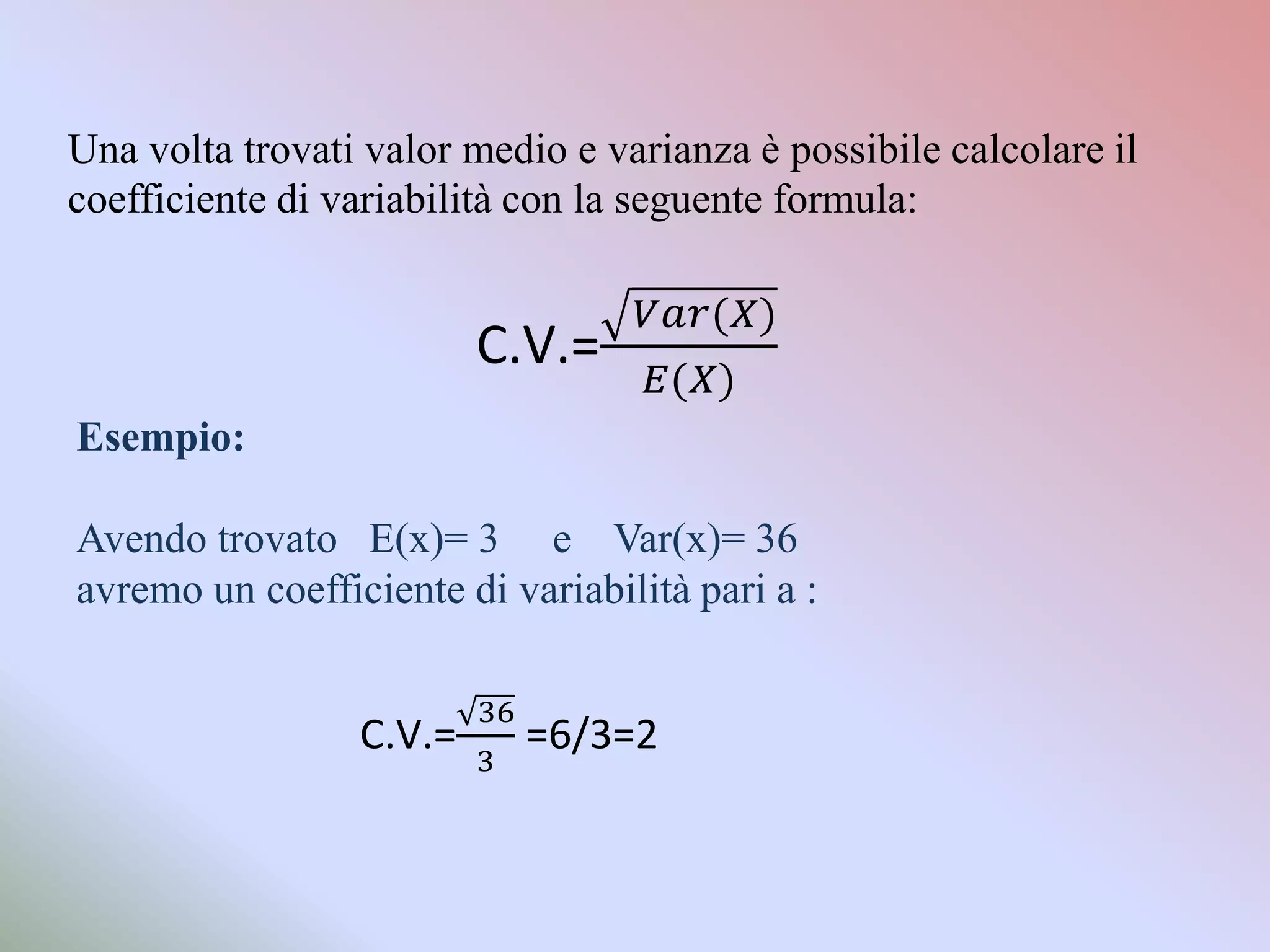 Una volta trovati valor medio e varianza è possibile calcolare il
coefficiente di variabilità con la seguente formula:


                         C.V.=
Esempio:

Avendo trovato E(x)= 3 e Var(x)= 36
avremo un coefficiente di variabilità pari a :


                 C.V.=     =6/3=2
 