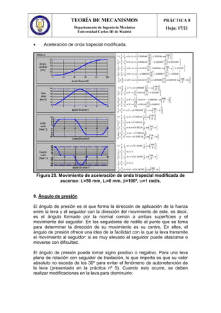 TEORÍA DE MECANISMOS
Departamento de Ingeniería Mecánica
Universidad Carlos III de Madrid
PRÁCTICA 8
Hoja: 17/21
• Aceleración de onda trapecial modificada.
Figura 25. Movimiento de aceleración de onda trapecial modificada de
ascenso: L=50 mm, Li=0 mm, β=100º, ω=1 rad/s.
9. Ángulo de presión
El ángulo de presión es el que forma la dirección de aplicación de la fuerza
entre la leva y el seguidor con la dirección del movimiento de este, es decir,
es el ángulo formado por la normal común a ambas superficies y el
movimiento del seguidor. En los seguidores de rodillo el punto que se toma
para determinar la dirección de su movimiento es su centro. En ellos, el
ángulo de presión ofrece una idea de la facilidad con la que la leva transmite
el movimiento al seguidor: si es muy elevado el seguidor puede atascarse o
moverse con dificultad.
El ángulo de presión puede tomar signo positivo o negativo. Para una leva
plana de rotación con seguidor de traslación, lo que importa es que su valor
absoluto no exceda de los 30º para evitar el fenómeno de autorretención de
la leva (presentado en la práctica nº 5). Cuando esto ocurre, se deben
realizar modificaciones en la leva para disminuirlo:
 