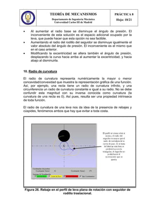 TEORÍA DE MECANISMOS
Departamento de Ingeniería Mecánica
Universidad Carlos III de Madrid
PRÁCTICA 8
Hoja: 18/21
• Al aumentar el radio base se disminuye el ángulo de presión. El
inconveniente de esta solución es el espacio adicional ocupado por la
leva, que puede hacer que esta opción no sea factible.
• Aumentando el radio del rodillo del seguidor se disminuye igualmente el
valor absoluto del ángulo de presión. El inconveniente es el mismo que
en el caso anterior.
• Modificando la excentricidad se altera también el ángulo de presión,
desplazando la curva hacia arriba al aumentar la excentricidad, y hacia
abajo al disminuirla.
10. Radio de curvatura
El radio de curvatura representa numéricamente la mayor o menor
concavidad/convexidad que muestra la representación gráfica de una función.
Así, por ejemplo, una recta tiene un radio de curvatura infinito, y una
circunferencia un radio de curvatura constante e igual a su radio. No se debe
confundir esta magnitud con su inversa conocida como curvatura (la
curvatura de una recta es 0). Así pues, resulta ser una propiedad intrínseca
de toda función.
El radio de curvatura de una leva nos da idea de la presencia de rebajes y
cúspides, fenómenos ambos que hay que evitar a toda costa.
Figura 26. Rebaje en el perfil de leva plana de rotación con seguidor de
rodillo traslacional.
 