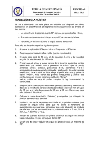 TEORÍA DE MECANISMOS
Departamento de Ingeniería Mecánica
Universidad Carlos III de Madrid
PRÁCTICA 8
Hoja: 20/21
REALIZACIÓN DE LA PRÁCTICA
Se va a considerar una leva plana de rotación con seguidor de rodillo
traslacional sin excentricidad. El diagrama de desplazamientos se dividirá en
tres tramos:
• Un primer tramo de ascenso durante 90º, con una elevación total de 10 mm.
• Tras esto, un detenimiento a lo largo de otros 90º de rotación de la leva.
• Por último, un descenso durante el ángulo restante de rotación.
Para ello, se deberán seguir los siguientes pasos:
1. Arrancar la aplicación SCLevas: Inicio – Programas – SCLevas.
2. Elegir seguidor traslacional de rodillo (opción por defecto).
3. El radio base será de 50 mm, el del seguidor, 5 mm, y la velocidad
angular de rotación será de 100 rad/s.
4. Probar para el primer y tercer tramos de la leva los siguientes perfiles
(considerar que ambos tramos presentan el mismo tipo de perfil):
armónico simple, cicloidal, polinómico 3-4-5, polinómico 4-5-6-7,
aceleración de onda senoidal modificada y aceleración de onda trapecial
modificada, para lo cual se debe elegir el perfil adecuado y pulsar el
botón “Añadir”. Para borrar los perfiles introducidos y probar otra
configuración es preciso hacer uso del botón “Borrar”.
Indicar cuáles de esos 6 perfiles cumplen la ley fundamental de
continuidad.
5. Elegir el perfil cicloidal para los tramos primero y tercero y modificar los
datos de la leva hasta para que la elevación total sea de 30 mm en lugar
de 10 mm y el radio base pase de 50 mm a 30 mm. Hacer uso, para
ello, del menú “Modificar”.
6. Calcular la nueva leva (botón “Calcular”) y comprobar que el ángulo de
presión es demasiado elevado.
7. Haciendo uso de la expresión enunciada en la práctica anterior para
calcular el ángulo límite para que no exista el fenómeno de
autorretención en una leva, comprobar que esta situación se produce
para la leva que se está considerando, sabiendo que a = 5 mm, 2b = 4
mm, xmín = 20 mm y µ = 0.2.
8. Indicar de cuántas maneras se podría disminuir el ángulo de presión
hasta reducirlo a niveles por debajo de los 30º.
9. Elegir una de ellas y reducir el ángulo de presión hasta un máximo de
20º.
 