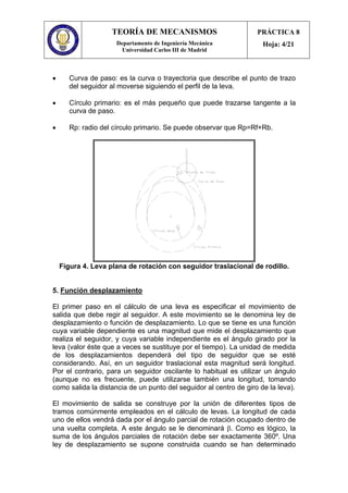 TEORÍA DE MECANISMOS
Departamento de Ingeniería Mecánica
Universidad Carlos III de Madrid
PRÁCTICA 8
Hoja: 4/21
• Curva de paso: es la curva o trayectoria que describe el punto de trazo
del seguidor al moverse siguiendo el perfil de la leva.
• Círculo primario: es el más pequeño que puede trazarse tangente a la
curva de paso.
• Rp: radio del círculo primario. Se puede observar que Rp=Rf+Rb.
Figura 4. Leva plana de rotación con seguidor traslacional de rodillo.
5. Función desplazamiento
El primer paso en el cálculo de una leva es especificar el movimiento de
salida que debe regir al seguidor. A este movimiento se le denomina ley de
desplazamiento o función de desplazamiento. Lo que se tiene es una función
cuya variable dependiente es una magnitud que mide el desplazamiento que
realiza el seguidor, y cuya variable independiente es el ángulo girado por la
leva (valor éste que a veces se sustituye por el tiempo). La unidad de medida
de los desplazamientos dependerá del tipo de seguidor que se esté
considerando. Así, en un seguidor traslacional esta magnitud será longitud.
Por el contrario, para un seguidor oscilante lo habitual es utilizar un ángulo
(aunque no es frecuente, puede utilizarse también una longitud, tomando
como salida la distancia de un punto del seguidor al centro de giro de la leva).
El movimiento de salida se construye por la unión de diferentes tipos de
tramos comúnmente empleados en el cálculo de levas. La longitud de cada
uno de ellos vendrá dada por el ángulo parcial de rotación ocupado dentro de
una vuelta completa. A este ángulo se le denominará β. Como es lógico, la
suma de los ángulos parciales de rotación debe ser exactamente 360º. Una
ley de desplazamiento se supone construida cuando se han determinado
 