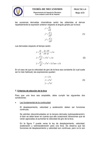 TEORÍA DE MECANISMOS
Departamento de Ingeniería Mecánica
Universidad Carlos III de Madrid
PRÁCTICA 8
Hoja: 6/21
las sucesivas derivadas cinemáticas serán las obtenidas al derivar
repetidamente la expresión anterior respecto al ángulo girado por la leva:
2
2
3
3
dy
y
d
d y
y
d
d y
y
d
ϑ
ϑ
ϑ
′ =
′′ =
′′′ =
(1)
Las derivadas respecto al tiempo serán:
2
2
2
3
3
3
3
dy dy d
y y
dt d dt
d y
y y y
dt
d y
y y y y
dt
ϑ
ω
ϑ
ω α
ω ωα α
′= = =
′′ ′= = +
′′′ ′′ ′= = + +
&
&&
&&& &
(2)
En el caso de que la velocidad de giro de la leva sea constante (lo cual suele
ser lo más habitual), las expresiones quedan:
2
3
y y
y y
y y
ω
ω
ω
′=
′′=
′′′=
&
&&
&&&
(3)
7. Criterios de elección de la leva
Para que una leva sea aceptable, debe cumplir las siguientes dos
condiciones:
• Ley fundamental de la continuidad
El desplazamiento, velocidad y aceleración deben ser funciones
continuas.
Se admiten discontinuidades en la tercera derivada (sobreaceleración),
si bien se debe tener en cuenta que ello ocasionará vibraciones que se
verán agravadas al aumentar la velocidad de giro de la leva.
En la figura 7 puede verse la ley de desplazamiento, velocidad,
aceleración y sobreaceleración para una leva. Se observa que las
funciones de desplazamiento y velocidad son continuas, pero no lo son
 