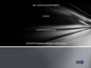IED JOSE FELIX RESTREPO



              LEVAS




        17 DE JULIO DE 2012




JENNIFER MARINA JIMENEZ VIRACACHA
 