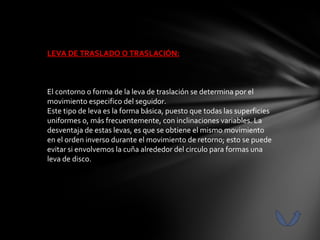 LEVA DE TRASLADO O TRASLACIÓN:



El contorno o forma de la leva de traslación se determina por el
movimiento especifico del seguidor.
Este tipo de leva es la forma básica, puesto que todas las superficies
uniformes o, más frecuentemente, con inclinaciones variables. La
desventaja de estas levas, es que se obtiene el mismo movimiento
en el orden inverso durante el movimiento de retorno; esto se puede
evitar si envolvemos la cuña alrededor del circulo para formas una
leva de disco.
 