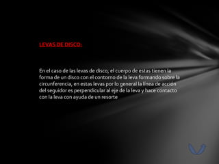 LEVAS DE DISCO:



En el caso de las levas de disco, el cuerpo de estas tienen la
forma de un disco con el contorno de la leva formando sobre la
circunferencia, en estas levas por lo general la línea de acción
del seguidor es perpendicular al eje de la leva y hace contacto
con la leva con ayuda de un resorte
 