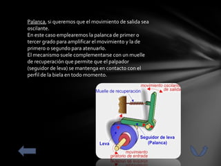 Palanca, si queremos que el movimiento de salida sea
oscilante.
En este caso emplearemos la palanca de primer o
tercer grado para amplificar el movimiento y la de
primero o segundo para atenuarlo.
El mecanismo suele complementarse con un muelle
de recuperación que permite que el palpador
(seguidor de leva) se mantenga en contacto con el
perfil de la biela en todo momento.
 