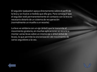 El seguidor (palpador) apoya directamente sobre el perfil de
la leva y se mueve a medida que ella gira. Para conseguir que
el seguidor esté permanentemente en contacto con la leva es
necesario dotarlo de un sistema de recuperación
(normalmente un muelle o un resorte)

La leva va solidaria con un eje (árbol) que le transmite el
movimiento giratorio; en muchas aplicaciones se recurre a
montar varias levas sobre un mismo eje o árbol (árbol de
levas), lo que permite la sincronización del movimiento de
varios seguidores a la vez.
 