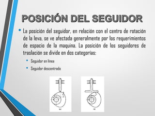 • La posición del seguidor, en relación con el centro de rotación
de la leva, se ve afectada generalmente por los requerimientos
de espacio de la maquina. La posición de los seguidores de
traslación se divide en dos categorías:
• Seguidor en línea
• Seguidor descentrado
 