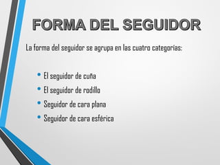 La forma del seguidor se agrupa en las cuatro categorías:
• El seguidor de cuña
• El seguidor de rodillo
• Seguidor de cara plana
• Seguidor de cara esférica
 