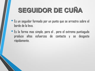 • Es un seguidor formado por un punto que se arrastra sobre el
borde de la leva.
• Es la forma mas simple, pero el , pero el extremo puntiagudo
produce altos esfuerzos de contacto y se desgasta
rápidamente.
 