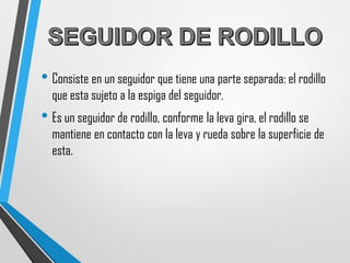 • Consiste en un seguidor que tiene una parte separada: el rodillo
que esta sujeto a la espiga del seguidor.
• Es un seguidor de rodillo, conforme la leva gira, el rodillo se
mantiene en contacto con la leva y rueda sobre la superficie de
esta.
 