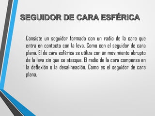 Consiste un seguidor formado con un radio de la cara que
entra en contacto con la leva. Como con el seguidor de cara
plana. El de cara esférica se utiliza con un movimiento abrupto
de la leva sin que se atasque. El radio de la cara compensa en
la deflexión o la desalineación. Como es el seguidor de cara
plana.
 