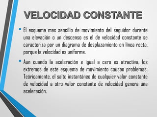 • El esquema mas sencillo de movimiento del seguidor durante
una elevación o un descenso es el de velocidad constante se
caracteriza por un diagrama de desplazamiento en línea recta,
porque la velocidad es uniforme.
• Aun cuando la aceleración e igual a cero es atractiva, los
extremos de este esquema de movimiento causan problemas.
Teóricamente, el salto instantáneo de cualquier valor constante
de velocidad a otro valor constante de velocidad genera una
aceleración.
 