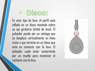 En este tipo de leva, el perfil está
tallado en un disco montado sobre
un eje giratorio (árbol de leva). El
pulsador puede ser un vástago que
se desplaza verticalmente en línea
recta y que termina en un disco que
está en contacto con la leva. El
pulsador suele estar comprimido
por un muelle para mantener el
contacto con la leva.
 