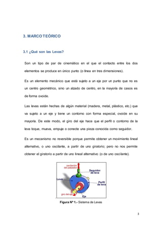 3
3. MARCO TEÓRICO
3.1 ¿Qué son las Levas?
Son un tipo de par de cinemático en el que el contacto entre los dos
elementos se produce en único punto (o línea en tres dimensiones).
Es un elemento mecánico que está sujeto a un eje por un punto que no es
un centro geométrico, sino un alzado de centro, en la mayoría de casos es
de forma ovoide.
Las levas están hechas de algún material (madera, metal, plástico, etc.) que
va sujeto a un eje y tiene un contorno con forma especial, ovoide en su
mayoría. De este modo, el giro del eje hace que el perfil o contorno de la
leva toque, mueva, empuje o conecte una pieza conocida como seguidor.
Es un mecanismo no reversible porque permite obtener un movimiento lineal
alternativo, o uno oscilante, a partir de uno giratorio; pero no nos permite
obtener el giratorio a partir de uno lineal alternativo (o de uno oscilante).
.
Figura Nº 1.- Sistema de Levas
 