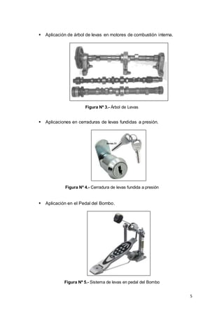 5
 Aplicación de árbol de levas en motores de combustión interna.
Figura Nº 3.- Árbol de Levas
 Aplicaciones en cerraduras de levas fundidas a presión.
Figura Nº 4.- Cerradura de levas fundida a presión
 Aplicación en el Pedal del Bombo.
Figura Nº 5.- Sistema de levas en pedal del Bombo
 