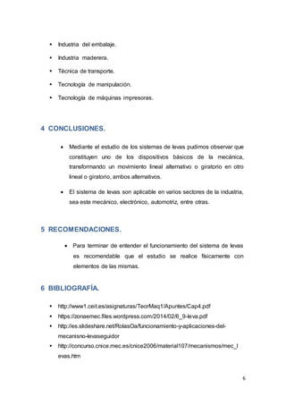 6
 Industria del embalaje.
 Industria maderera.
 Técnica de transporte.
 Tecnología de manipulación.
 Tecnología de máquinas impresoras.
4 CONCLUSIONES.
 Mediante el estudio de los sistemas de levas pudimos observar que
constituyen uno de los dispositivos básicos de la mecánica,
transformando un movimiento lineal alternativo o giratorio en otro
lineal o giratorio, ambos alternativos.
 El sistema de levas son aplicable en varios sectores de la industria,
sea este mecánico, electrónico, automotriz, entre otras.
5 RECOMENDACIONES.
 Para terminar de entender el funcionamiento del sistema de levas
es recomendable que el estudio se realice físicamente con
elementos de las mismas.
6 BIBLIOGRAFÍA.
 http://www1.ceit.es/asignaturas/TeorMaq1/Apuntes/Cap4.pdf
 https://zonaemec.files.wordpress.com/2014/02/6_9-leva.pdf
 http://es.slideshare.net/RolasOa/funcionamiento-y-aplicaciones-del-
mecanisno-levaseguidor
 http://concurso.cnice.mec.es/cnice2006/material107/mecanismos/mec_l
evas.htm
 