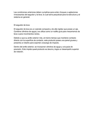Las condiciones anteriores deben cumplirse para evitar choques o agitaciones
innecesarias del seguidor y la leva, lo cual sería perjudicial para la estructura y el
sistema en general.
El seguidor de leva:
El seguidor de leva es un cojinete compacto y de alta rigidez que posee un eje.
Contiene cilindros de aguja y se utiliza como un rodillo guía para mecanismos de
leva o para movimientos rectos.
Debido a que su anillo exterior rota, al mismo tiempo que mantiene contacto
directo con la superficie de contacto, este producto posee una pared gruesa y
presenta un diseño para soportar unacarga de impacto.
Dentro del anillo exterior, se incorporan cilindros de aguja y una jaula de
precisión. Esto impide queel producto se desvíe y logra un desempeño superior
de rotación.
 