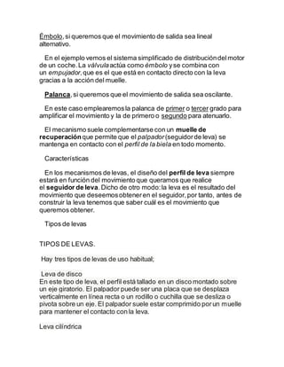 Émbolo,si queremos que el movimiento de salida sea lineal
alternativo.
En el ejemplo vemos el sistema simplificado de distribucióndelmotor
de un coche.La válvulaactúa como émbolo yse combina con
un empujador,que es el que está en contacto directo con la leva
gracias a la acción del muelle.
Palanca,si queremos que el movimiento de salida sea oscilante.
En este caso emplearemosla palanca de primer o tercer grado para
amplificar el movimiento y la de primero o segundo para atenuarlo.
El mecanismo suele complementarse con un muelle de
recuperaciónque permite que el palpador (seguidorde leva) se
mantenga en contacto con el perfil de la biela en todo momento.
Características
En los mecanismos de levas, el diseño del perfil de leva siempre
estará en función del movimiento que queramos que realice
el seguidor de leva.Dicho de otro modo:la leva es el resultado del
movimiento que deseemosobteneren el seguidor,por tanto, antes de
construir la leva tenemos que saber cuál es el movimiento que
queremos obtener.
Tipos de levas
TIPOS DE LEVAS.
Hay tres tipos de levas de uso habitual;
Leva de disco
En este tipo de leva, el perfil está tallado en un disco montado sobre
un eje giratorio. El palpador puede ser una placa que se desplaza
verticalmente en línea recta o un rodillo o cuchilla que se desliza o
pivota sobre un eje. El palpador suele estar comprimido porun muelle
para mantener el contacto con la leva.
Leva cilíndrica
 