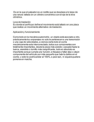 Es en la que el palpador es un rodillo que se desplaza a lo largo de
una ranura tallada en un cilindro concéntrico con el eje de la leva
cilíndrica.
Leva de traslación
Es donde el perfilque define el movimiento está tallado en una placa
que realiza un movimiento alternativo de traslación.
Aplicacióny funcionamiento
Como todo en la mecánica automotriz, un objeto está asociado a otro,
prácticamente los engranajes no solo le pertenecena una transmisión
o una caja de velocidades,a ciencia cierta todo el coche
mecánicamente esta interconectado,todos sus componentes son
totalmente importantes, desde la pieza más grande y pesada hasta la
tuerca, arandela o tornillo más insignificante, todo en absoluto es
importante porque cumple una función, si llegase a faltar algo o algún
componente delvehículo por más pequeño que habría daños en el
coche,y este no podríaandar al 100%,o peoraún, ni siquiera pudiera
ponerse en marcha.
 